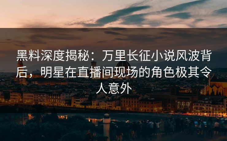 黑料深度揭秘：万里长征小说风波背后，明星在直播间现场的角色极其令人意外