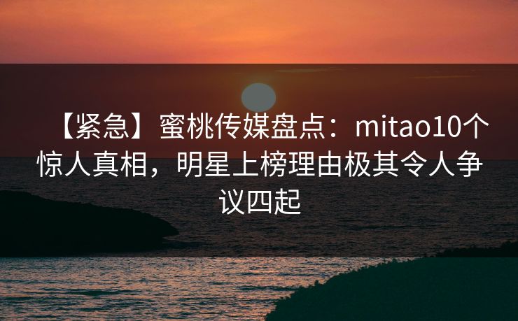 【紧急】蜜桃传媒盘点:mitao10个惊人真相,明星上榜理由极其令人争议四起 【紧急】蜜桃传媒盘点:mitao10个惊人真相,明星上榜理由极其令人争议四起