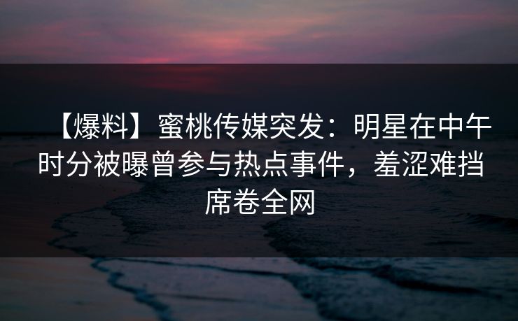 【爆料】蜜桃传媒突发：明星在中午时分被曝曾参与热点事件，羞涩难挡席卷全网