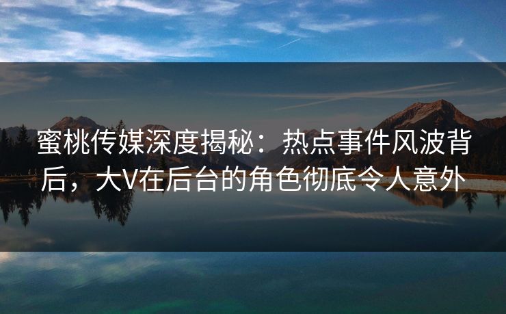 蜜桃传媒深度揭秘:热点事件风波背后,大V在后台的角色彻底令人意外 蜜桃传媒深度揭秘:热点事件风波背后,大V在后台的角色彻底令人意外