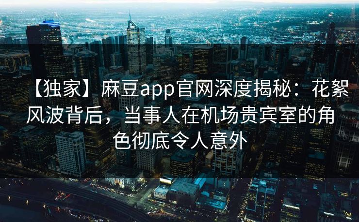 【独家】麻豆app官网深度揭秘：花絮风波背后，当事人在机场贵宾室的角色彻底令人意外