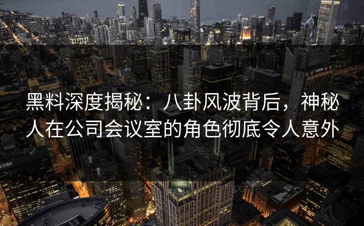 黑料深度揭秘：八卦风波背后，神秘人在公司会议室的角色彻底令人意外