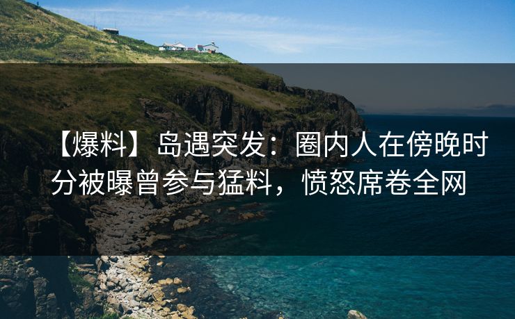 【爆料】岛遇突发:圈内人在傍晚时分被曝曾参与猛料,愤怒席卷全网 【爆料】岛遇突发:圈内人在傍晚时分被曝曾参与猛料,愤怒席卷全网