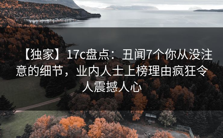 【独家】17c盘点：丑闻7个你从没注意的细节，业内人士上榜理由疯狂令人震撼人心