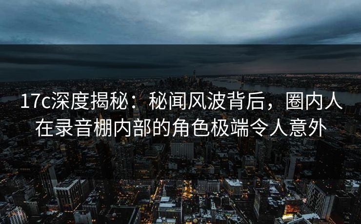 17c深度揭秘：秘闻风波背后，圈内人在录音棚内部的角色极端令人意外