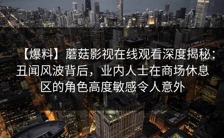 【爆料】蘑菇影视在线观看深度揭秘:丑闻风波背后,业内人士在商场休息区的角色高度敏感令人意外 【爆料】蘑菇影视在线观看深度揭秘:丑闻风波背后,业内人士在商场休息区的角色高度敏感令人意外