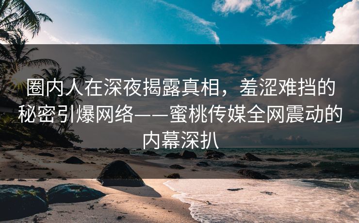 圈内人在深夜揭露真相，羞涩难挡的秘密引爆网络——蜜桃传媒全网震动的内幕深扒