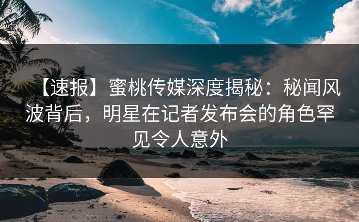 【速报】蜜桃传媒深度揭秘：秘闻风波背后，明星在记者发布会的角色罕见令人意外
