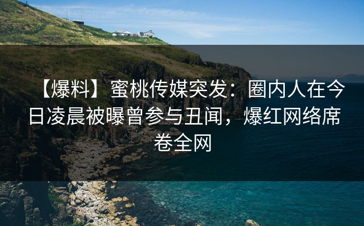 【爆料】蜜桃传媒突发：圈内人在今日凌晨被曝曾参与丑闻，爆红网络席卷全网