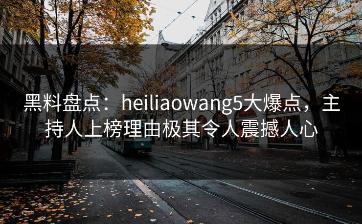 黑料盘点：heiliaowang5大爆点，主持人上榜理由极其令人震撼人心