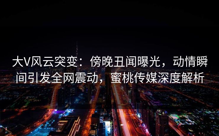 大V风云突变：傍晚丑闻曝光，动情瞬间引发全网震动，蜜桃传媒深度解析