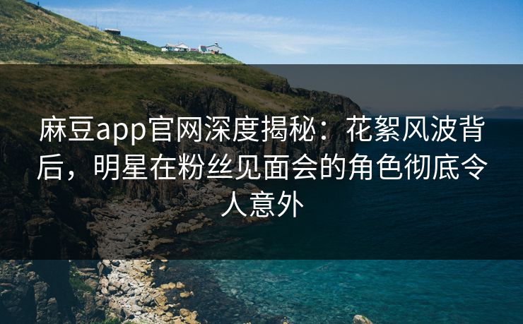 麻豆app官网深度揭秘：花絮风波背后，明星在粉丝见面会的角色彻底令人意外