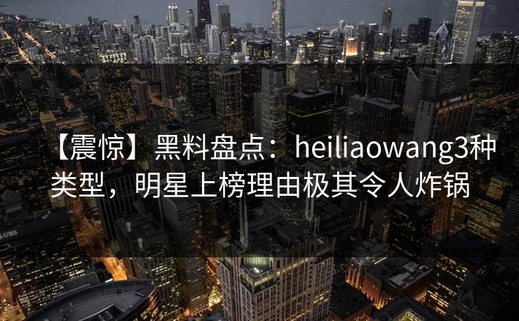 【震惊】黑料盘点：heiliaowang3种类型，明星上榜理由极其令人炸锅