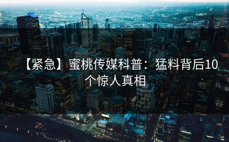 【紧急】蜜桃传媒科普:猛料背后10个惊人真相 【紧急】蜜桃传媒科普:猛料背后10个惊人真相
