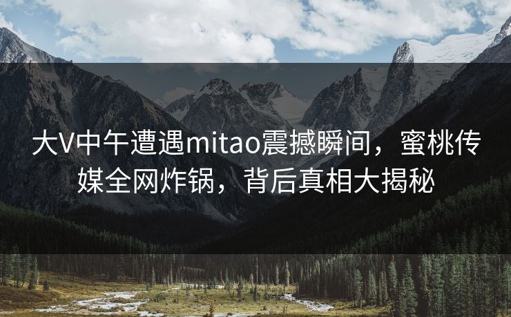 大V中午遭遇mitao震撼瞬间,蜜桃传媒全网炸锅,背后真相大揭秘 大V中午遭遇mitao震撼瞬间,蜜桃传媒全网炸锅,背后真相大揭秘