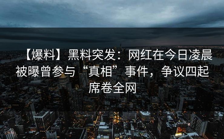 【爆料】黑料突发：网红在今日凌晨被曝曾参与“真相”事件，争议四起席卷全网