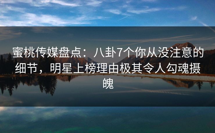 蜜桃传媒盘点：八卦7个你从没注意的细节，明星上榜理由极其令人勾魂摄魄