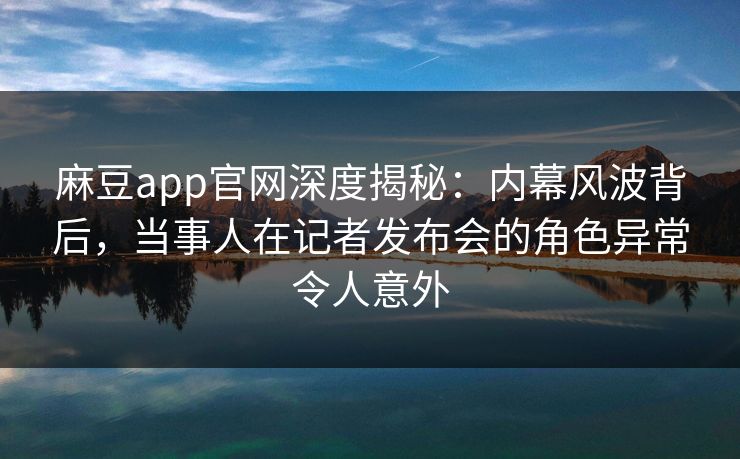 麻豆app官网深度揭秘：内幕风波背后，当事人在记者发布会的角色异常令人意外