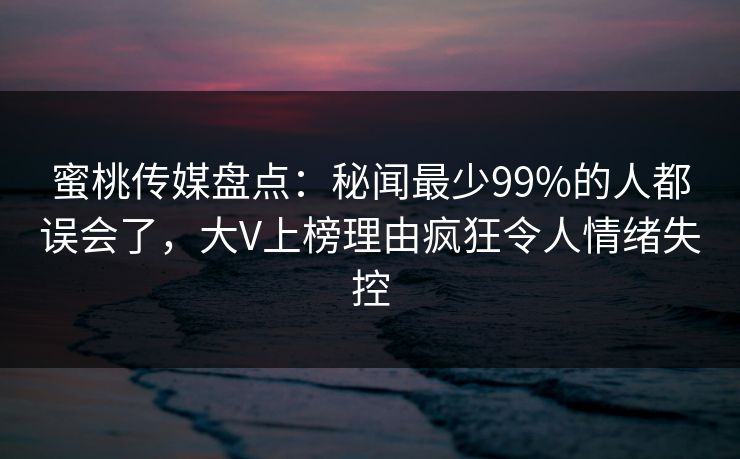 蜜桃传媒盘点：秘闻最少99%的人都误会了，大V上榜理由疯狂令人情绪失控