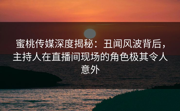 蜜桃传媒深度揭秘：丑闻风波背后，主持人在直播间现场的角色极其令人意外
