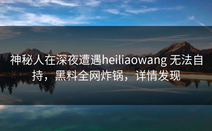 神秘人在深夜遭遇heiliaowang 无法自持，黑料全网炸锅，详情发现