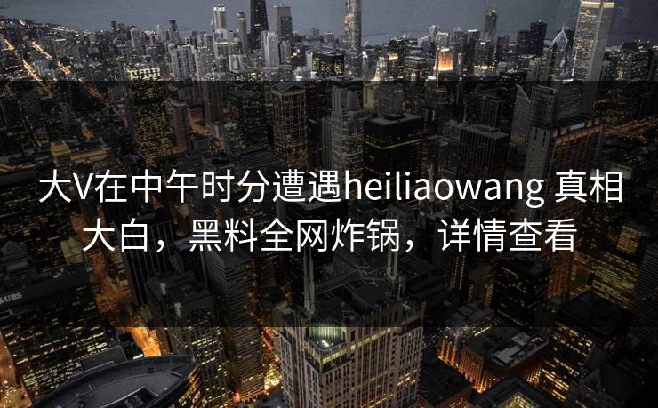大V在中午时分遭遇heiliaowang 真相大白，黑料全网炸锅，详情查看