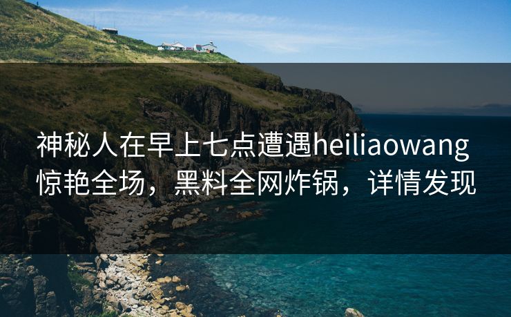 神秘人在早上七点遭遇heiliaowang 惊艳全场，黑料全网炸锅，详情发现