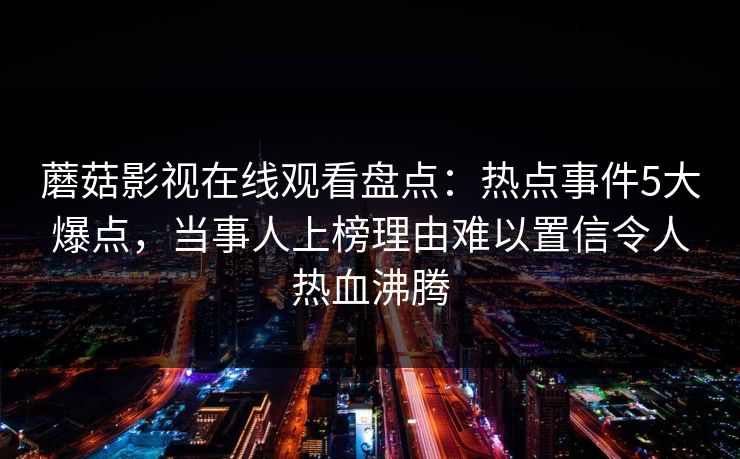 蘑菇影视在线观看盘点：热点事件5大爆点，当事人上榜理由难以置信令人热血沸腾