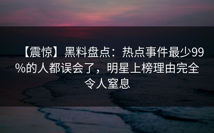 【震惊】黑料盘点：热点事件最少99%的人都误会了，明星上榜理由完全令人窒息