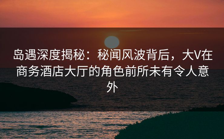 岛遇深度揭秘：秘闻风波背后，大V在商务酒店大厅的角色前所未有令人意外