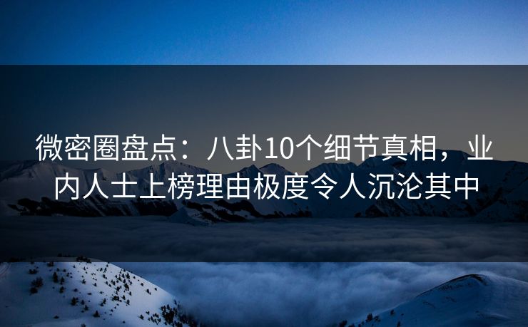微密圈盘点：八卦10个细节真相，业内人士上榜理由极度令人沉沦其中