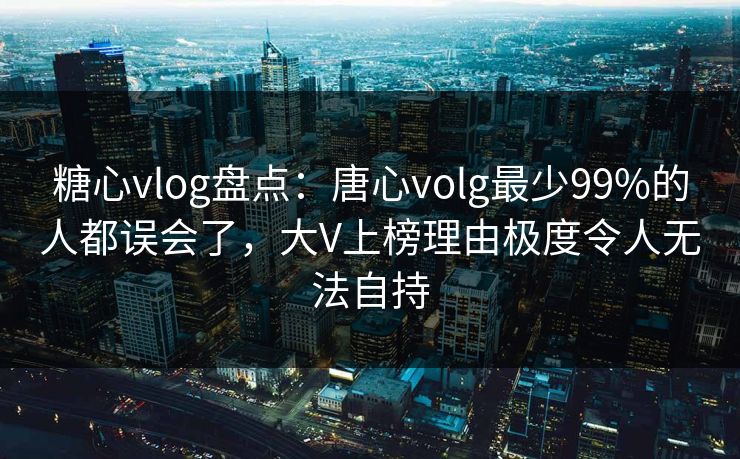 糖心vlog盘点：唐心volg最少99%的人都误会了，大V上榜理由极度令人无法自持
