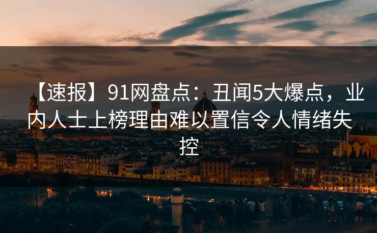 【速报】91网盘点：丑闻5大爆点，业内人士上榜理由难以置信令人情绪失控