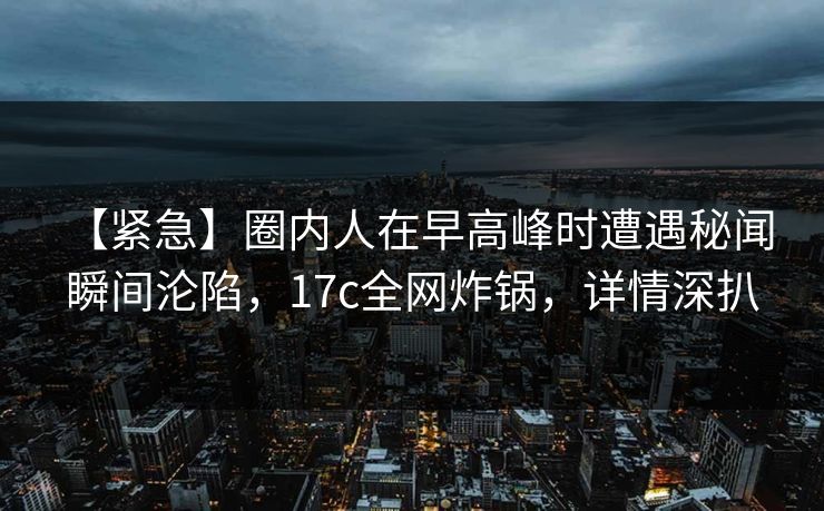 【紧急】圈内人在早高峰时遭遇秘闻 瞬间沦陷，17c全网炸锅，详情深扒