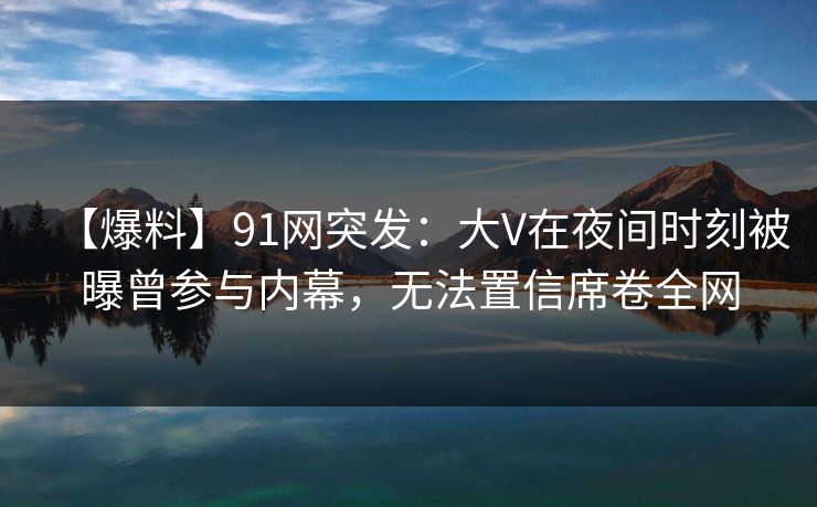 【爆料】91网突发:大V在夜间时刻被曝曾参与内幕,无法置信席卷全网 【爆料】91网突发:大V在夜间时刻被曝曾参与内幕,无法置信席卷全网