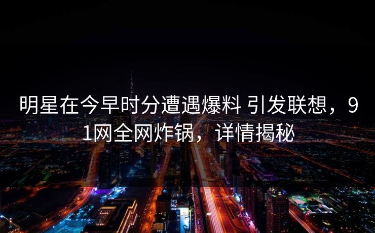 明星在今早时分遭遇爆料 引发联想，91网全网炸锅，详情揭秘