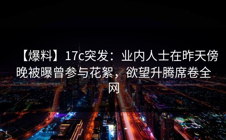 【爆料】17c突发:业内人士在昨天傍晚被曝曾参与花絮,欲望升腾席卷全网 【爆料】17c突发:业内人士在昨天傍晚被曝曾参与花絮,欲望升腾席卷全网