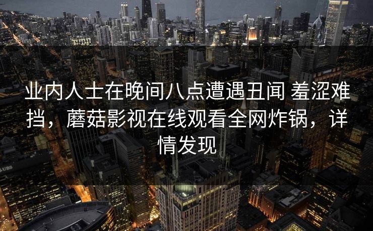业内人士在晚间八点遭遇丑闻 羞涩难挡,蘑菇影视在线观看全网炸锅,详情发现 业内人士在晚间八点遭遇丑闻 羞涩难挡,蘑菇影视在线观看全网炸锅,详情发现