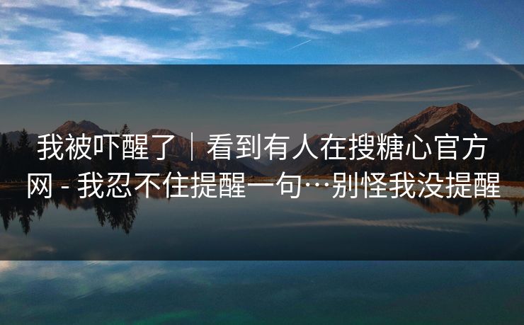 我被吓醒了｜看到有人在搜糖心官方网 - 我忍不住提醒一句…别怪我没提醒