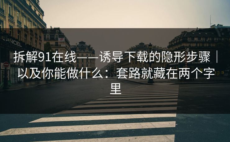 拆解91在线——诱导下载的隐形步骤｜以及你能做什么：套路就藏在两个字里