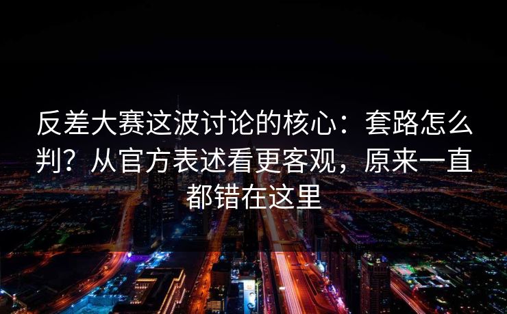 反差大赛这波讨论的核心：套路怎么判？从官方表述看更客观，原来一直都错在这里