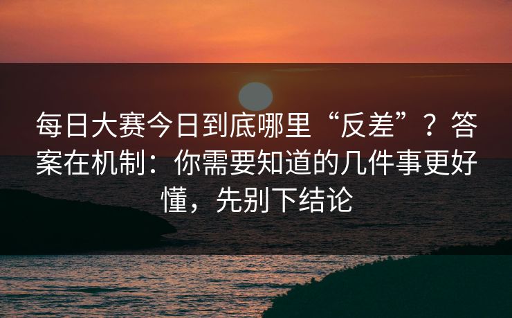 每日大赛今日到底哪里“反差”？答案在机制：你需要知道的几件事更好懂，先别下结论