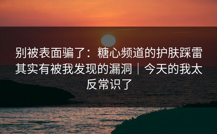 别被表面骗了:糖心频道的护肤踩雷其实有被我发现的漏洞|今天的我太反常识了 别被表面骗了:糖心频道的护肤踩雷其实有被我发现的漏洞|今天的我太反常识了