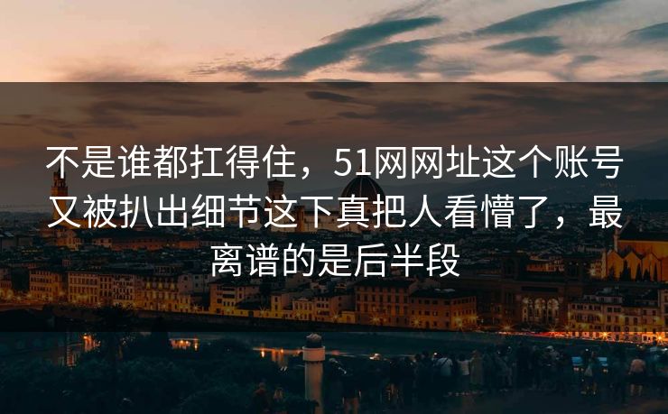 不是谁都扛得住，51网网址这个账号又被扒出细节这下真把人看懵了，最离谱的是后半段