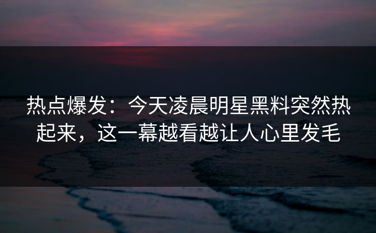 热点爆发：今天凌晨明星黑料突然热起来，这一幕越看越让人心里发毛