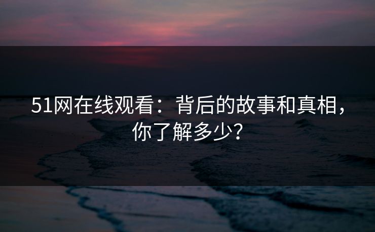 51网在线观看：背后的故事和真相，你了解多少？