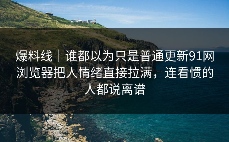 爆料线｜谁都以为只是普通更新91网浏览器把人情绪直接拉满，连看惯的人都说离谱