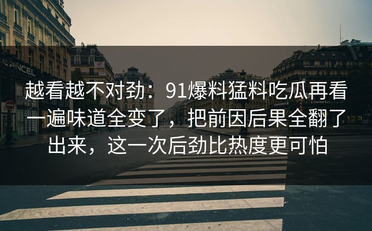 越看越不对劲：91爆料猛料吃瓜再看一遍味道全变了，把前因后果全翻了出来，这一次后劲比热度更可怕