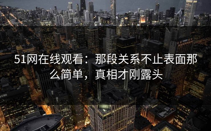 51网在线观看：那段关系不止表面那么简单，真相才刚露头
