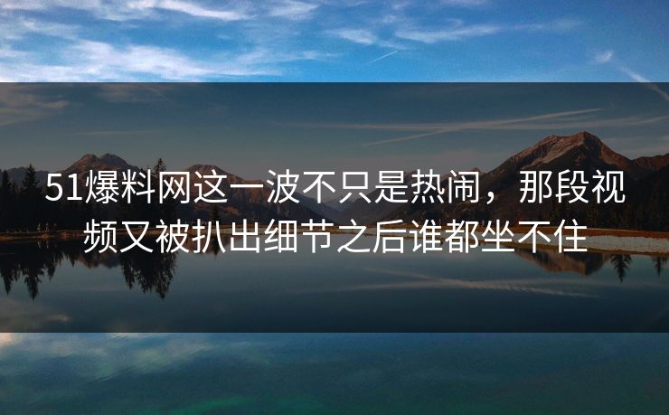 51爆料网这一波不只是热闹,那段视频又被扒出细节之后谁都坐不住 51爆料网这一波不只是热闹,那段视频又被扒出细节之后谁都坐不住